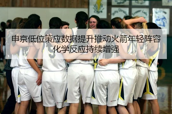 申京低位策应数据提升推动火箭年轻阵容化学反应持续增强