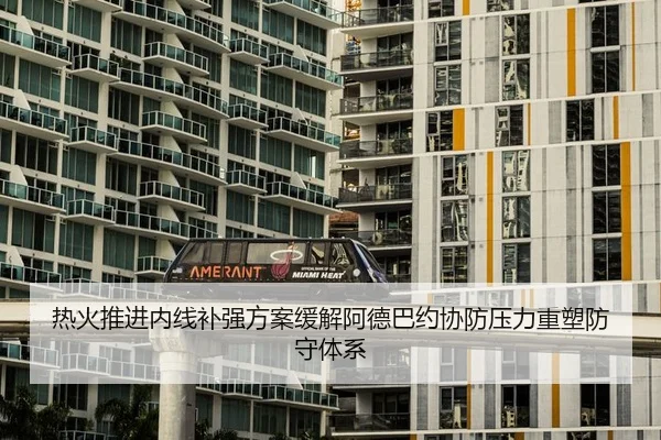 热火推进内线补强方案缓解阿德巴约协防压力重塑防守体系