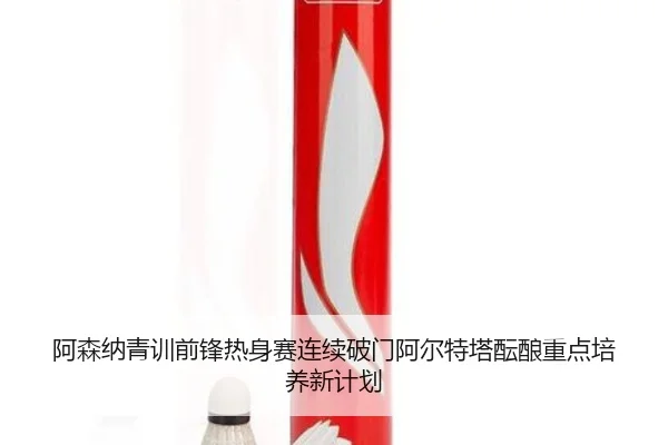 阿森纳青训前锋热身赛连续破门阿尔特塔酝酿重点培养新计划