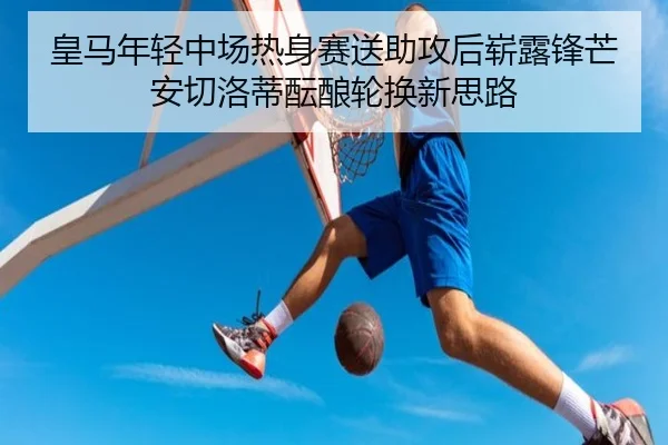 皇马年轻中场热身赛送助攻后崭露锋芒安切洛蒂酝酿轮换新思路