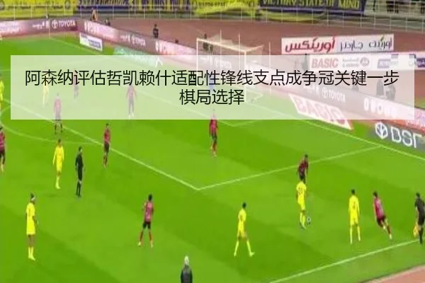 阿森纳评估哲凯赖什适配性锋线支点成争冠关键一步棋局选择